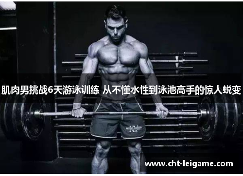 肌肉男挑战6天游泳训练 从不懂水性到泳池高手的惊人蜕变