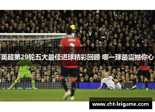 英超第29轮五大最佳进球精彩回顾 哪一球最震撼你心