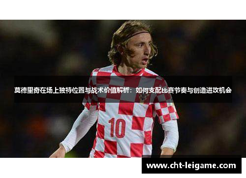 莫德里奇在场上独特位置与战术价值解析：如何支配比赛节奏与创造进攻机会