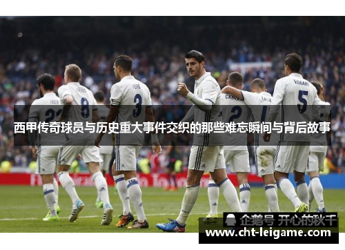 西甲传奇球员与历史重大事件交织的那些难忘瞬间与背后故事