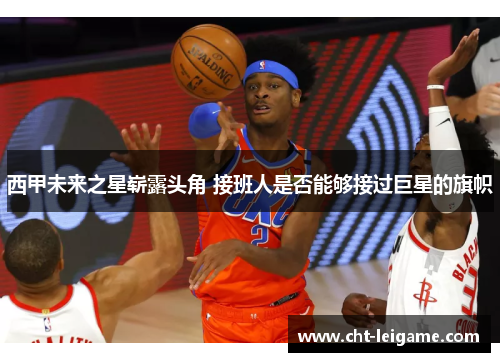 西甲未来之星崭露头角 接班人是否能够接过巨星的旗帜