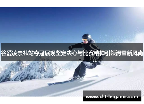 谷爱凌崇礼站夺冠展现坚定决心与比赛精神引领滑雪新风尚