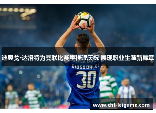 迪奥戈·达洛特为曼联比赛里程碑庆祝 展现职业生涯新篇章 迪奥戈·达洛特为曼联比赛里程碑庆祝 展现职业生涯新篇章