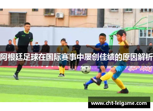阿根廷足球在国际赛事中屡创佳绩的原因解析 阿根廷足球在国际赛事中屡创佳绩的原因解析