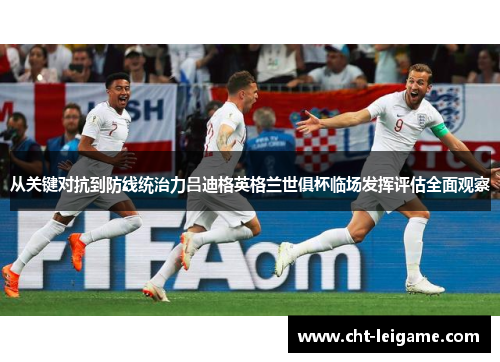 从关键对抗到防线统治力吕迪格英格兰世俱杯临场发挥评估全面观察