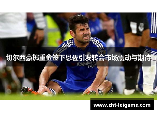 切尔西豪掷重金签下恩佐引发转会市场震动与期待