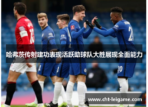 哈弗茨传射建功表现活跃助球队大胜展现全面能力 哈弗茨传射建功表现活跃助球队大胜展现全面能力