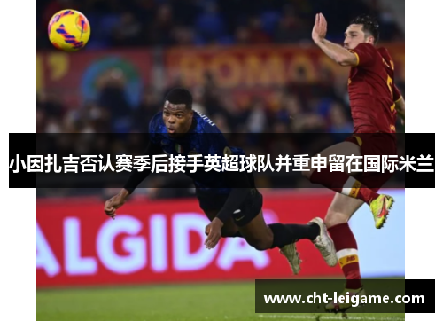 小因扎吉否认赛季后接手英超球队并重申留在国际米兰 小因扎吉否认赛季后接手英超球队并重申留在国际米兰