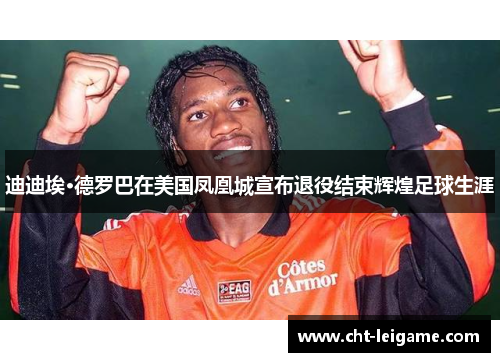 迪迪埃·德罗巴在美国凤凰城宣布退役结束辉煌足球生涯