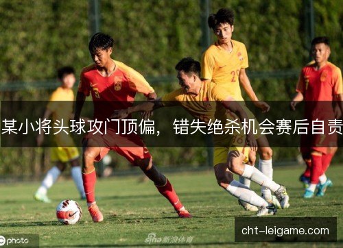 某小将头球攻门顶偏,错失绝杀机会赛后自责 某小将头球攻门顶偏,错失绝杀机会赛后自责